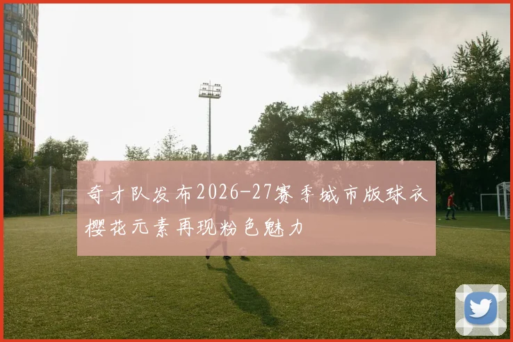 奇才队发布2026-27赛季城市版球衣樱花元素再现粉色魅力